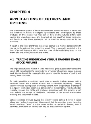 CHAPTER 4

APPLICATIONS OF FUTURES AND
OPTIONS

The phenomenal growth of financial derivatives across the world is attributed
the fulfilment of needs of hedgers, speculators and arbitrageurs by these
products. In this chapter we first look at how trading futures differs from
trading the underlying spot. We then look at the payoff of these contracts,
and finally at how these contracts can be used by various entities in the
economy.

A payoff is the likely profit/loss that would accrue to a market participant with
change in the price of the underlying asset. This is generally depicted in the
form of payoff diagrams which show the price of the underlying asset on the
X-axis and the profits/losses on the Y-axis.



4.1 TRADING UNDERLYING VERSUS TRADING SINGLE
    STOCK FUTURES

The single stock futures market in India has been a great success story across the
world. NSE ranks first in the world in terms of number of contracts traded in single
stock future s. One of the reasons for the success could be the ease of trading and
settling these contracts.


To trade securities, a customer must open a security trading account with a
securities broker and a demat account with a securities depository.        Buying
security involves putting up all the money upfront. With the purchase of shares of
a company, the holder becomes a part owner of the company. The shareholder
typically receives the rights and privileges associated with the security, which
may include the receipt of dividends, invitation to the annual shareholders
meeting and the power to vote.


Selling securities involves buying the security before selling it. Even in cases
where short selling is permitted, it is assumed that the securities broker owns the
security and then "lends" it to the trader so that he can sell it. Besides, even if
permitted, short sales on security can only be executed on an up-tick.




                                        36
 