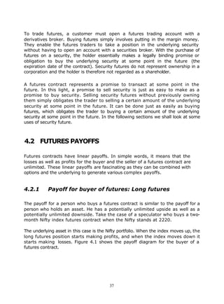 To trade futures, a customer must open a futures trading account with a
derivatives broker. Buying futures simply involves putting in the margin money.
They enable the futures traders to take a position in the underlying security
without having to open an account with a securities broker. With the purchase of
futures on a security, the holder essentially makes a legally binding promise or
obligation to buy the underlying security at some point in the future (the
expiration date of the contract). Security futures do not represent ownership in a
corporation and the holder is therefore not regarded as a shareholder.

A futures contract represents a promise to transact at some point in the
future. In this light, a promise to sell security is just as easy to make as a
promise to buy security. Selling security futures without previously owning
them simply obligates the trader to selling a certain amount of the underlying
security at some point in the future. It can be done just as easily as buying
futures, which obligates the trader to buying a certain amount of the underlying
security at some point in the future. In the following sections we shall look at some
uses of security future.



4.2 FUTURES PAYOFFS

Futures contracts have linear payoffs. In simple words, it means that the
losses as well as profits for the buyer and the seller of a futures contract are
unlimited. These linear payoffs are fascinating as they can be combined with
options and the underlying to generate various complex payoffs.


4.2.1      Payoff for buyer of futures: Long futures

The payoff for a person who buys a futures contract is similar to the payoff for a
person who holds an asset. He has a potentially unlimited upside as well as a
potentially unlimited downside. Take the case of a speculator who buys a two-
month Nifty index futures contract when the Nifty stands at 2220.

The underlying asset in this case is the Nifty portfolio. When the index moves up, the
long futures position starts making profits, and when the index moves down it
starts making losses. Figure 4.1 shows the payoff diagram for the buyer of a
futures contract.




                                         37
 