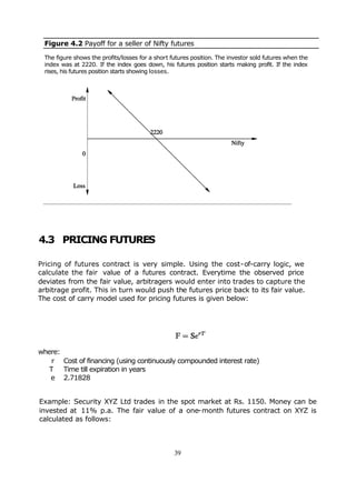 Figure 4.2 Payoff for a seller of Nifty futures

 The figure shows the profits/losses for a short futures position. The investor sold futures when the
 index was at 2220. If the index goes down, his futures position starts making profit. If the index
 rises, his futures position starts showing losses.




4.3 PRICING FUTURES

Pricing of futures contract is very simple. Using the cost-of-carry logic, we
calculate the fair value of a futures contract. Everytime the observed price
deviates from the fair value, arbitragers would enter into trades to capture the
arbitrage profit. This in turn would push the futures price back to its fair value.
The cost of carry model used for pricing futures is given below:




where:
   r Cost of financing (using continuously compounded interest rate)
   T Time till expiration in years
   e 2.71828


Example: Security XYZ Ltd trades in the spot market at Rs. 1150. Money can be
invested at 11% p.a. The fair value of a one-month futures contract on XYZ is
calculated as follows:



                                                  39
 