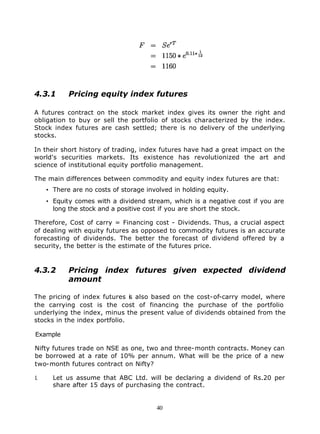 4.3.1       Pricing equity index futures

A futures contract on the stock market index gives its owner the right and
obligation to buy or sell the portfolio of stocks characterized by the index.
Stock index futures are cash settled; there is no delivery of the underlying
stocks.

In their short history of trading, index futures have had a great impact on the
world's securities markets. Its existence has revolutionized the art and
science of institutional equity portfolio management.

The main differences between commodity and equity index futures are that:
     • There are no costs of storage involved in holding equity.
     • Equity comes with a dividend stream, which is a negative cost if you are
       long the stock and a positive cost if you are short the stock.

Therefore, Cost of carry = Financing cost - Dividends. Thus, a crucial aspect
of dealing with equity futures as opposed to commodity futures is an accurate
forecasting of dividends. The better the forecast of dividend offered by a
security, the better is the estimate of the futures price.



4.3.2       Pricing index futures given expected dividend
            amount

The pricing of index futures i also based on the cost-of-carry model, where
                               s
the carrying cost is the cost of financing the purchase of the portfolio
underlying the index, minus the present value of dividends obtained from the
stocks in the index portfolio.

Example

Nifty futures trade on NSE as one, two and three-month contracts. Money can
be borrowed at a rate of 10% per annum. What will be the price of a new
two-month futures contract on Nifty?

1.     Let us assume that ABC Ltd. will be declaring a dividend of Rs.20 per
       share after 15 days of purchasing the contract.


                                        40
 