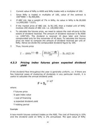 2.     Current value of Nifty is 4000 and Nifty trades with a multiplier of 100.
3.     Since Nifty is traded in multiples of 100, value of the contract is
       100*4000 = Rs.400,000.
4.     If ABC Ltd. Has a weight of 7% in Nifty, its value in Nifty is Rs.28,000
       i.e.(400,000 * 0.07).
5.     If the market price of ABC Ltd. Is Rs.140, then a traded unit of Nifty
       involves 200 shares of ABC Ltd. i.e. (28,000/140).
6.     To calculate the futures price, we need to reduce the cost-of-carry to the
       extent of dividend received. The amount of dividend received is Rs.4000
       i.e. (200*20). The dividend is received 15 days later and hence
       compounded only for the remainder of 45 days. To calculate the futures
       price we need to compute the amount of dividend received per unit of
       Nifty. Hence we divide the compounded dividend figure by 100.
7.     Thus, futures price




4.3.3       Pricing index futures given expected dividend
            yield

If the dividend flow throughout the year is generally uniform, i.e. if there are
few historical cases of clustering of dividends in any particular month, it is
useful to calculate the annual dividend yield.

                                        (r- q)T
                              F = Se
where:

     F futures price
     S spot index value
     r cost of financing
     q expected dividend yield
     T holding period

Example

A two-month futures contract trades on the NSE. The cost of financing is 10%
and the dividend yield on Nifty is 2% annualized. The spot value of Nifty

                                        41
 