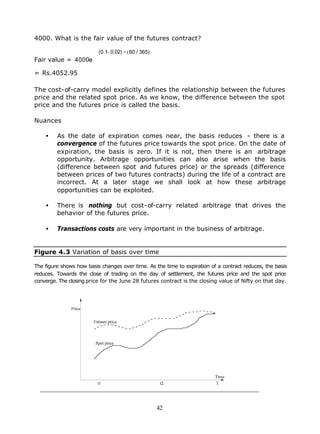 4000. What is the fair value of the futures contract?

                          (0.1- 0.02) × (60 / 365)
Fair value = 4000e

= Rs.4052.95

The cost-of-carry model explicitly defines the relationship between the futures
price and the related spot price. As we know, the difference between the spot
price and the futures price is called the basis.

Nuances

    •    As the date of expiration comes near, the basis reduces - there is a
         convergence of the futures price towards the spot price. On the date of
         expiration, the basis is zero. If it is not, then there is an arbitrage
         opportunity. Arbitrage opportunities can also arise when the basis
         (difference between spot and futures price) or the spreads (difference
         between prices of two futures contracts) during the life of a contract are
         incorrect. At a later stage we shall look at how these arbitrage
         opportunities can be exploited.

    •    There is nothing but cost-of-carry related arbitrage that drives the
         behavior of the futures price.

    •    Transactions costs are very important in the business of arbitrage.


Figure 4.3 Variation of basis over time

The figure shows how basis changes over time. As the time to expiration of a contract reduces, the basis
reduces. Towards the close of trading on the day of settlement, the futures price and the spot price
converge. The closing price for the June 28 futures contract is the closing value of Nifty on that day.




                                                     42
 