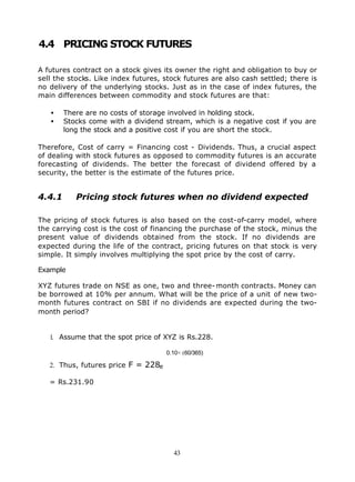 4.4 PRICING STOCK FUTURES

A futures contract on a stock gives its owner the right and obligation to buy or
sell the stocks. Like index futures, stock futures are also cash settled; there is
no delivery of the underlying stocks. Just as in the case of index futures, the
main differences between commodity and stock futures are that:

   •    There are no costs of storage involved in holding stock.
   •    Stocks come with a dividend stream, which is a negative cost if you are
        long the stock and a positive cost if you are short the stock.

Therefore, Cost of carry = Financing cost - Dividends. Thus, a crucial aspect
of dealing with stock futures as opposed to commodity futures is an accurate
forecasting of dividends. The better the forecast of dividend offered by a
security, the better is the estimate of the futures price.


4.4.1      Pricing stock futures when no dividend expected

The pricing of stock futures is also based on the cost-of-carry model, where
the carrying cost is the cost of financing the purchase of the stock, minus the
present value of dividends obtained from the stock. If no dividends are
expected during the life of the contract, pricing futures on that stock is very
simple. It simply involves multiplying the spot price by the cost of carry.

Example

XYZ futures trade on NSE as one, two and three- month contracts. Money can
be borrowed at 10% per annum. What will be the price of a unit of new two-
month futures contract on SBI if no dividends are expected during the two-
month period?


   1. Assume that the spot price of XYZ is Rs.228.

                                     0.10× (60/365)

   2. Thus, futures price F = 228e

   = Rs.231.90




                                       43
 