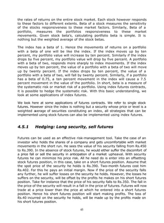 the rates of returns on the entire stock market. Each stock however responds
to these factors to different extents. Beta of a stock measures the sensitivity
of the stocks responsiveness to these market factors. Similarly, Beta of a
portfolio, measures the portfolios responsiveness to these market
movements. Given stock beta’s, calculating portfolio beta is simple. It is
nothing but the weighted average of the stock betas.

The index has a beta of 1. Hence the movements of returns on a portfolio
with a beta of one will be like the index. If the index moves up by ten
percent, my portfolio value will increase by ten percent. Similarly if the index
drops by five percent, my portfolio value will drop by five percent. A portfolio
with a beta of two, responds more sharply to index movements. If the index
moves up by ten percent, the value of a portfolio with a beta of two will move
up by twenty percent. If the index drops by ten percent, the value of a
portfolio with a beta of two, will fall by twenty percent. Similarly, if a portfolio
has a beta of 0.75, a ten percent movement in the index will cause a 7.5
percent movement in the value of the portfolio. In short, beta is a measure of
the systematic risk or market risk of a portfolio. Using index futures contracts,
it is possible to hedge the systematic risk. With this basic understanding, we
look at some applications of index futures.

We look here at some applications of futures contracts. We refer to single stock
futures. However since the index is nothing but a security whose price or level is a
weighted a verage of securities constituting an index, all strategies that can be
implemented using stock futures can also be implemented using index futures.


4.5.1       Hedging: Long security, sell futures

Futures can be used as an effective risk-management tool. Take the case of an
investor who holds the shares of a company and gets uncomfortable with market
movements in the short run. He sees the value of his security falling from Rs.450
to Rs.390. In the absence of stock futures, he would either suffer the discomfort of
a price fall or sell the security in anticipation of a market upheaval. With security
futures he can minimize his price risk. All he need do is enter into an offsetting
stock futures position, in this case, take on a short futures position. Assume that
the spot price of the security he holds is Rs.390. Two-month futures cost him
Rs.402. For this he pays an initial margin. Now if the price of the security falls
any further, he will suffer losses on the security he holds. However, the losses he
suffers on the security, will be offset by the profits he makes on his short futures
position. Take for instance that the price of his security falls to Rs.350. The fall in
the price of the security will result in a fall in the price of futures. Futures will now
trade at a price lower than the price at which he entered into a short futures
position. Hence his short futures position will start making profits. The loss of
Rs.40 incurred on the security he holds, will be made up by the profits made on
his short futures position.

                                           45
 