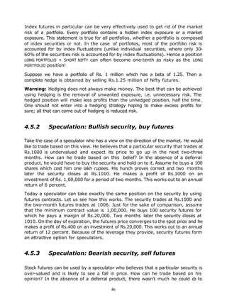 Index futures in particular can be very effectively used to get rid of the market
risk of a portfolio. Every portfolio contains a hidden index exposure or a market
exposure. This statement is true for all portfolios, whether a portfolio is composed
of index securities or not. In the case of portfolios, most of the portfolio risk is
accounted for by index fluctuations (unlike individual securities, where only 30-
60% of the securities risk is accounted for by index fluctuations). Hence a position
LONG PORTFOLIO + SHORT NIFTY can often become one-tenth as risky as the LONG
PORTFOLIO position!

Suppose we have a portfolio of Rs. 1 million which has a beta of 1.25. Then a
complete hedge is obtained by selling Rs.1.25 million of Nifty futures.

Warning: Hedging does not always make money. The best that can be achieved
using hedging is the removal of unwanted exposure, i.e. unnecessary risk. The
hedged position will make less profits than the unhedged position, half the time.
One should not enter into a hedging strategy hoping to make excess profits for
sure; all that can come out of hedging is reduced risk.


4.5.2      Speculation: Bullish security, buy futures

Take the case of a speculator who has a view on the direction of the market. He would
like to trade based on this view. He believes that a particular security that trades at
Rs.1000 is undervalued and expect its price to go up in the next two-three
months. How can he trade based on this belief? In the absence of a deferral
product, he would have to buy the security and hold on to it. Assume he buys a 100
shares which cost him one lakh rupees. His hunch proves correct and two months
later the security closes at Rs.1010. He makes a profit of Rs.1000 on an
investment of Rs. 1,00,000 for a period of two months. This works out to an annual
return of 6 percent.

Today a speculator can take exactly the same position on the security by using
futures contracts. Let us see how this works. The security trades at Rs.1000 and
the two-month futures trades at 1006. Just for the sake of comparison, assume
that the minimum contract value is 1,00,000. He buys 100 security futures for
which he pays a margin of Rs.20,000. Two months later the security closes at
1010. On the day of expiration, the futures price converges to the spot price and he
makes a profit of Rs.400 on an investment of Rs.20,000. This works out to an annual
return of 12 percent. Because of the leverage they provide, security futures form
an attractive option for speculators.


4.5.3      Speculation: Bearish security, sell futures

Stock futures can be used by a speculator who believes that a particular security is
over-valued and is likely to see a fall in price. How can he trade based on his
opinion? In the absence of a deferral product, there wasn't much he could d to o

                                          46
 