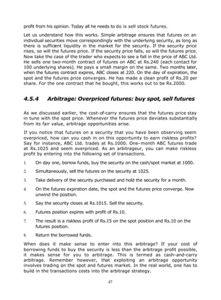profit from his opinion. Today all he needs to do is sell stock futures.

Let us understand how this works. Simple arbitrage ensures that futures on an
individual securities move correspondingly with the underlying security, as long as
there is sufficient liquidity in the market for the security. If the security price
rises, so will the futures price. If the security price falls, so will the futures price.
Now take the case of the trader who expects to see a fall in the price of ABC Ltd.
He sells one two-month contract of futures on ABC at Rs.240 (each contact for
100 underlying shares). He pays a small margin on the same. Two months later,
when the futures contract expires, ABC closes at 220. On the day of expiration, the
spot and the futures price converges. He has made a clean profit of Rs.20 per
share. For the one contract that he bought, this works out to be Rs.2000.


4.5.4       Arbitrage: Overpriced futures: buy spot, sell futures

As we discussed earlier, the cost-of-carry ensures that the futures price stay
in tune with the spot price. Whenever the futures price deviates substantially
from its fair value, arbitrage opportunities arise.

If you notice that futures on a security that you have been observing seem
overpriced, how can you cash in on this opportunity to earn riskless profits?
Say for instance, ABC Ltd. trades at Rs.1000. One- month ABC futures trade
at Rs.1025 and seem overpriced. As an arbitrageur, you can make riskless
profit by entering into the following set of transactions.

1.    On day one, borrow funds, buy the security on the cash/spot market at 1000.

2.    Simultaneously, sell the futures on the security at 1025.

3.    Take delivery of the security purchased and hold the security for a month.

4.    On the futures expiration date, the spot and the futures price converge. Now
      unwind the position.

5.    Say the security closes at Rs.1015. Sell the security.

6.    Futures position expires with profit of Rs.10.

7.    The result is a riskless profit of Rs.15 on the spot position and Rs.10 on the
      futures position.

8.    Return the borrowed funds.

When does it make sense to enter into this arbitrage? If your cost of
borrowing funds to buy the security is less than the arbitrage profit possible,
it makes sense for you to arbitrage. This is termed as cash-and-carry
arbitrage. Remember however, that exploiting an arbitrage opportunity
involves trading on the spot and futures market. In the real world, one has to
build in the transactions costs into the arbitrage strategy.

                                           47
 