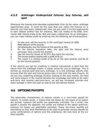 4.5.5      Arbitrage: Underpriced futures: buy futures, sell
           spot

Whenever the futures price deviates substantially from its fair value, arbitrage
opportunities arise. It could be the case that you notice the futures on a
security you hold seem underpriced. How can you cash in on this opportunity
to earn riskless profits? Say for instance, ABC Ltd. trades at Rs.1000. One-
month ABC futures trade at Rs. 965 and seem underpriced. As an arbitrageur,
you can make riskless profit by entering into the following set of transactions.


1.      On day one, sell the security in the cash/spot market at 1000.
2.      Make delivery of the security.
3.      Simultaneously, buy the futures on the security at 965.
4.      On the futures expiration date, the spot and the futures price
        converge. Now unwind the position.
5.      Say the security closes at Rs.975. Buy back the security.
6.      The futures position expires with a profit of Rs.10.
7.      The result is a riskless profit of Rs.25 on the spot position and Rs.10
        on the futures position.

If the returns you get by investing in riskless instruments is m   ore than the
return from the arbitrage trades, it makes sense for you to arbitrage. This is
termed as reverse-cash-and-carry arbitrage. It is this arbitrage activity that
ensures that the spot and futures prices stay in line with the cost-of-carry. As
we can see, exploiting arbitrage involves trading on the spot market. As more
and more players in the market develop the knowledge and skills to do cash-
and-carry and reverse cash-and-carry, we will see increased volumes and
lower spreads in both the cash as well as the derivatives market.



4.6 OPTIONS PAYOFFS

The optionality characteristic of options results in a non-linear payoff for
options. In simple words, it means that the losses for the buyer of an option
are limited, however the profits are potentially unlimited. For a writer, the
payoff is exactly the opposite. His profits are limited to the option premium,
however his losses are potentially unlimited. These non-linear payoffs are
fascinating as they lend themselves to be used to generate various payoffs by
using combinations of options and the underlying. We look here at the six
basic payoffs.




                                       48
 