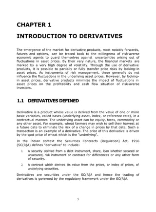 CHAPTER 1

INTRODUCTION TO DERIVATIVES

The emergence of the market for derivative products, most notably forwards,
futures and options, can be traced back to the willingness of risk-averse
economic agents to guard themselves against uncertainties arising out of
fluctuations in asset prices. By their very nature, the financial markets are
marked by a very high degree of volatility. Through the use of derivative
products, it is possible to partially or fully transfer price risks by locking-in
asset prices. As instruments of risk management, these generally do not
influence the fluctuations in the underlying asset prices. However, by locking-
in asset prices, derivative products minimize the impact of fluctuations in
asset prices on the profitability and cash flow situation of risk-averse
investors.



1.1 DERIVATIVES DEFINED

Derivative is a product whose value is derived from the value of one or more
basic variables, called bases (underlying asset, index, or reference rate), in a
contractual manner. The underlying asset can be equity, forex, commodity or
any other asset. For example, wheat farmers may wish to sell their harvest at
a future date to eliminate the risk of a change in prices by that date. Such a
transaction is an example of a derivative. The price of this derivative is driven
by the spot price of wheat which is the "underlying".

In the Indian context the Securities Contracts (Regulation) Act, 1956
(SC(R)A) defines "derivative" to include-

  1.   A security derived from a debt instrument, share, loan whether secured or
       unsecured, risk instrument or contract for differences or any other form
       of security.

  2.   A contract which derives its value from the prices, or index of prices, of
       underlying securities.

Derivatives are securities under the SC(R)A and hence the trading of
derivatives is governed by the regulatory framework under the SC(R)A.




                                        5
 