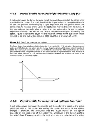 4.6.5         Payoff profile for buyer of put options: Long put

A put option gives the buyer the right to sell the underlying asset at the strike price
specified in the option. The profit/loss that the buyer makes on the option depends
on the spot price of the underlying. If upon expiration, the spot price is below the
strike price, he makes a profit. Lower the spot price, more is the profit he makes. If
the spot price of the underlying is higher than the strike price, he lets his option
expire un-exercised. His loss in this case is the premium he paid for buying the
option. Figure 4. 8 gives the payoff for the buyer of a three month put option (often
referred to as long put) with a strike of 2250 bought at a premium of 61.70.


Figure 4. 8 Payoff for buyer of put option

The figure shows the profits/losses for the buyer of a three-month Nifty 2250 put option. As can be seen,
as the spot Nifty falls, the put option is in-the-money. If upon expiration, Nifty closes below the strike of
2250, the buyer would exercise his option and profit to the extent of the difference between the strike
price and Nifty-close. The profits possible on this option can be as high as the strike price. However if
Nifty rises above the strike of 2250, he lets the option expire. His losses are limited to the extent of the
premium he paid for buying the option.




4.6.6         Payoff profile for writer of put options: Short put

A put option gives the buyer the right to sell the underlying asset at the strike
price specified in the option. For selling the option, the writer of the option
charges a premium. The profit/loss that the buyer makes on the option
depends on the spot price of the underlying. Whatever is the buyer's profit is
the seller's loss. If upon expiration, the spot price happens to be below the strike

                                                     52
 
