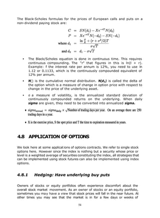 The Black-Scholes formulas for the prices of European calls and puts on a
non-dividend paying stock are:




   •    The Black/Scholes equation is done in continuous time. This requires
        continuous compounding. The “r” that figures in this is ln(l + r).
        Example: f the interest rate per annum is 12%, you need to use ln
                  i
        1.12 or 0.1133, which is the continuously compounded equivalent of
        12% per annum.

   •    N() is the cumulative normal distribution. N(d1) is called the delta of
        the option which is a measure of change in option price with respect to
        change in the price of the underlying asset.

   •    σ a measure of volatility, is the annualized standard deviation of
        continuously compounded returns on the underlying. When daily
        sigma are given, they need to be converted into annualized sigma.




4.8 APPLICATION OF OPTIONS

We look here at some applicat ions of options contracts. We refer to single stock
options here. However since the index is nothing but a security whose price or
level is a weighted average of securities constituting the index, all strategies that
can be implemented using stock futures can also be implemented using index
options.


4.8.1      Hedging: Have underlying buy puts

Owners of stocks or equity portfolios often experience discomfort about the
overall stock market movement. As an owner of stocks or an equity portfolio,
sometimes you ma y have a view that stock prices will fall in the near future. At
other times you may see that the market is in for a few days or weeks of

                                          54
 