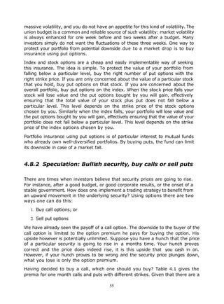 massive volatility, and you do not have an appetite for this kind of volatility. The
union budget is a common and reliable source of such volatility: market volatility
is always enhanced for one week before and two weeks after a budget. Many
investors simply do not want the fluctuations of these three weeks. One way to
protect your portfolio from potential downside due to a market drop is to buy
insurance using put options.

Index and stock options are a cheap and easily implementable way of seeking
this insurance. The idea is simple. To protect the value of your portfolio from
falling below a particular level, buy the right number of put options with the
right strike price. If you are only concerned about the value of a particular stock
that you hold, buy put options on that stock. If you are concerned about the
overall portfolio, buy put options on the index. When the stoc k price falls your
stock will lose value and the put options bought by you will gain, effectively
ensuring that the total value of your stock plus put does not fall below a
particular level. This level depends on the strike price of the stock options
chosen by you. Similarly when the index falls, your portfolio will lose value and
the put options bought by you will gain, effectively ensuring that the value of your
portfolio does not fall below a particular level. This level depends on the strike
price of the index options chosen by you.

Portfolio insurance using put options is of particular interest to mutual funds
who already own well-diversified portfolios. By buying puts, the fund can limit
its downside in case of a market fall.


4.8.2 Speculation: Bullish security, buy calls or sell puts

There are times when investors believe that security prices are going to rise.
For instance, after a good budget, or good corporate results, or the onset of a
stable government. How does one implement a trading strategy to benefit from
an upward movement in the underlying security? Using options there are two
ways one can do this:

   1. Buy call options; or

   2. Sell put options

We have already seen the payoff of a call option. The downside to the buyer of the
call option is limited to the option premium he pays for buying the option. His
upside however is potentially unlimited. Suppose you have a hunch that the price
of a particular security is going to rise in a months time. Your hunch proves
correct and the price does indeed rise, it is this upside that you cash in on.
However, if your hunch proves to be wrong and the security price plunges down,
what you lose is only the option premium.

Having decided to buy a call, which one should you buy? Table 4.1 gives the
premia for one month calls and puts with different strikes. Given that there are a

                                          55
 