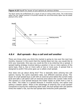 Figure 4.13 Payoff for buyer of put options at various strikes

The figure shows the profits/losses for a buyer of puts at various strike prices. The in-the-money
option has the highest premium of Rs.64.80 whereas the out-of-the-money option has the lowest
premium of Rs. 18.50.




4.8.4        Bull spreads - Buy a call and sell another

There are times when you think the market is going to rise over the next two
months, however in the event that the market does not rise, you would like to
limit your downside. One way you could do this is by entering into a spread. A
spread trading strategy involves taking a position in two or more options of the
same type, that is, two or more calls or two or more puts. A spread that is
designed to profit if the price goes up is called a bull spread.

How does one go about doing this? This is basically done utilizing two call
options having the same expiration date, but different exercise prices. The
buyer of a bull spread buys a call with an exerc ise price below the current index
level and sells a call option with an exercise price above the current index level.
The spread is a bull spread because the trader hopes to profit from a rise in
the index. The trade is a spread because it involves buying one option and
selling a related option. What is the advantage of entering into a bull spread?
Compared to buying the underlying asset itself, the bull spread with call options
limits the trader's risk, but the bull spread also limits the profit potential.




                                               61
 
