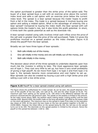 the option purchased is greater than the strike price of the option sold. The
buyer of a bear spread buys a call with an exercise price above the current
index level and sells a call option with an exercise price below the current
index level. The spread is a bear spread because the trader hopes to profit
from a fall in the index. The trade is a spread because it involves buying one
option and selling a related option. What is the advantage of entering into a
bear spread? Compared to buying the index itself, the bear spread with call
options limits the trader's risk, but it also limits the profit potential. In short,
it limits both the upside potential as well as the downside risk.

A bear spread created using calls involves initial cash inflow since the price of
the call sold is greater than the price of the call purchased. Table 4.4 gives the
profit/loss incurred on a spread position as the index changes. Figure 4.15
shows the payoff from the bear spread.

Broadly we can have three types of bear spreads:

1.       Both calls initially out-of-the-money.
2.       One call initially in-the-money and one call initially out-of-the-money, and
3.       Both calls initially in-the-money.

The decision about which of the three spreads to undertake depends upon how
much risk the investor is willing to take. The most aggressive bear spreads
are of type 1. They cost very little to set up, but have a very small probability
of giving a high payoff. As we move from type 1 to type 2 and from type 2 to
type 3, the spreads become more conservative and cost higher to set up.
Bear spreads can also be created by buying a put with a high strike price and
selling a put with a low strike price.



Figure 4.15 Payoff for a bear spread created using call options

The figure shows the profits/losses for a bear spread. As can be seen, the payoff obtained is the
sum of the payoffs of the two calls, one sold at Rs. 150 and the other bought at Rs.50. The
maximum gain from setting up the spread is Rs. 100 which is the difference between the call
premium received and the call premium paid. The upside on the position is limited to this amount.
As the index moves above 3800, the position starts making losses (cutting profits) until the spot
reaches 4200. Beyond 4200, the profits made on the long call position get offset by the losses made
on the short call position. The maximum loss on this spread is made if the index on the expiration
day closes at 2350. At this point the loss made on the two call position together is Rs.400 i.e.
(4200-3800). However the initial inflow on the spread being Rs.100, the net loss on the spread
turns out to be 300. The downside on this spread position is limited to this amount. Hence the
payoff on this spread lies between +100 to -300.




                                                64
 