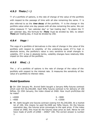 4.9.3 Theta (           )

   of a portfolio of options, is the rate of change of the value of the portfolio
with respect to the passage of time with all else remaining the same.           is
also referred to as the time decay of the portfolio.     is the change in the
portfolio value when one day passes with all else remaining the same. We can
either measure     "per calendar day" or "per trading day". To obtain the
per calendar day, the formula for Theta must be divided by 365; to obtain
Theta per trading day, it must be divided by 250.


4.9.4      Vega

The vega of a portfolio of derivatives is the rate of change in the value of the
portfolio with respect to volatility of the underlying asset. If is high in
absolute terms, the portfolio's value is very sensitive to small changes in
volatility. If is low in absolute terms, volatility changes have relatively little
impact on the value of the portfolio.


4.9.5      Rho(     )

The     of a portfolio of options is the rate of change of the value of the
portfolio with respect to the interest rate. It measures the sensitivity of the
value of a portfolio to interest rates.



Model Questions

Q: On 15th January Mr. Arvind Sethi bought a January Nifty futures contract
which cost him Rs.240,000. Each Nifty futures contract is for delivery of 100
Nifties. On 25th January, the index closed at 2460. How much profit/loss did
he make?

1. +6000                                          3. -3000
2. -4500                                          4. +2500
A: Mr. Sethi bought one futures contract costing him Rs.240,000. At a market
   lot of 100, this means he paid Rs.2400 per Nifty future. On the futures
   expiration day, the futures price converges to the spot price. If the index
   closed at 2460, this must be the futures close price as well. Hence he will
   have made of profit of (2460 - 2400)* 100. The correct answer is number
   1.

                                       67
 