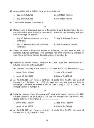 Q: A speculator with a bullish view on a security can _________.

   1.   buy stock futures                      3. sell stock futures

   2.   buy index futures                      4. sell index futures

A: The correct answer is number 1.

                                     ••

Q: Mohan owns a thousand shares of Reliance. Around budget time, he get
   uncomfortable with the price movements. Which of the following will give
   him the hedge he desires?

   1.   Buy 10 Reliance futures contracts      3. Buy 5 Reliance futures
        contracts

   2.   Sell 10 Reliance futures contracts     4. Sell 5 Reliance futures
        contracts

A: Since he owns a thousand shares of Reliance, he will have to sell 10
   Reliance futures contracts (one contract has 100 underlying shares) to
   give him a complete hedge. Correct answer is number 2.

                                     ••

Q: Santosh is bullish about Company XYZ and buys ten one- month XYZ
   futures contracts at Rs.2,96,000.

   On the last Thursday of the month, XYZ closes at Rs.271. He makes a ___

   1.   profit of Rs. 15000                    3. loss of Rs.15000

   2. profit of Rs.25000                       4. loss of Rs.25000

A: At Rs.2,96,000 per futures contract, it costs him Rs.296 per unit of
   futures, i.e. 2,96,000/(10 * 100). On expiration day the spot and futures
   converge. Therefore he makes a loss of (296 - 271) * 1000 = 25000. The
   correct answer is number 4.

                                     ••

Q: Rajiv is bearish about Company ABC and sells twenty one- month ABC
   futures contracts at Rs.3.04,000. On the last Thursday of the month, ABC
   closes at Rs.134. He makes a _____________.

   1.   profit of Rs. 18000                    3. loss of Rs. 18000

   2. profit of Rs.36000                       4. loss of Rs.36000

A: At Rs.3,04,000 per futures contract, it costs him Rs.152 per unit of
   futures, i.e. 3,04,000/(20 * 100).



                                          69
 