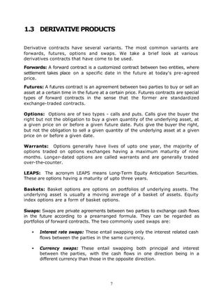 1.3 DERIVATIVE PRODUCTS

Derivative contracts have several variants. The most common variants are
forwards, futures, options and swaps. We take a brief look at various
derivatives contracts that have come to be used.

Forwards: A forward contract is a customized contract between two entities, where
settlement takes place on a specific date in the future at today's pre-agreed
price.

Futures: A futures contract is an agreement between two parties to buy or sell an
asset at a certain time in the future at a certain price. Futures contracts are special
types of forward contracts in the sense that the former are standardized
exchange-traded contracts.

Options: Options are of two types - calls and puts. Calls give the buyer the
right but not the obligation to buy a given quantity of the underlying asset, at
a given price on or before a given future date. Puts give the buyer the right,
but not the obligation to sell a given quantity of the underlying asset at a given
price on or before a given date.

Warrants: Options generally have lives of upto one year, the majority of
options traded on options exchanges having a maximum maturity of nine
months. Longer-dated options are called warrants and are generally traded
over-the-counter.

LEAPS: The acronym LEAPS means Long-Term Equity Anticipation Securities.
These are options having a maturity of upto three years.

Baskets: Basket options are options on portfolios of underlying assets. The
underlying asset is usually a moving average of a basket of assets. Equity
index options are a form of basket options.

Swaps: Swaps are private agreements between two parties to exchange cash flows
in the future according to a prearranged formula. They can be regarded as
portfolios of forward contracts. The two commonly used swaps are:

   •   Interest rate swaps: These entail swapping only the interest related cash
       flows between the parties in the same currency.

   •   Currency swaps: These entail swapping both principal and interest
       between the parties, with the cash flows in one direction being in a
       different currency than those in the opposite direction.




                                           7
 