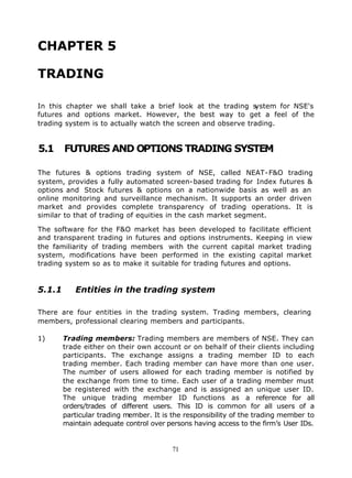 CHAPTER 5

TRADING

In this chapter we shall take a brief look at the trading s  ystem for NSE's
futures and options market. However, the best way to get a feel of the
trading system is to actually watch the screen and observe trading.


5.1     FUTURES AND OPTIONS TRADING SYSTEM

The futures & options trading system of NSE, called NEAT-F&O trading
system, provides a fully automated screen-based trading for Index futures &
options and Stock futures & options on a nationwide basis as well as an
online monitoring and surveillance mechanism. It supports an order driven
market and provides complete transparency of trading operations. It is
similar to that of trading of equities in the cash market segment.

The software for the F&O market has been developed to facilitate efficient
and transparent trading in futures and options instruments. Keeping in view
the familiarity of trading members with the current capital market trading
system, modifications have been performed in the existing capital market
trading system so as to make it suitable for trading futures and options.


5.1.1      Entities in the trading system

There are four entities in the trading system. Trading members, clearing
members, professional clearing members and participants.

1)      Trading members: Trading members are members of NSE. They can
        trade either on their own account or on behalf of their clients including
        participants. The exchange assigns a trading member ID to each
        trading member. Each trading member can have more than one user.
        The number of users allowed for each trading member is notified by
        the exchange from time to time. Each user of a trading member must
        be registered with the exchange and is assigned an unique user ID.
        The unique trading member ID functions as a reference for all
        orders/trades of different users. This ID is common for all users of a
        particular trading member. It is the responsibility of the trading member to
        maintain adequate control over persons having access to the firm’s User IDs.


                                         71
 