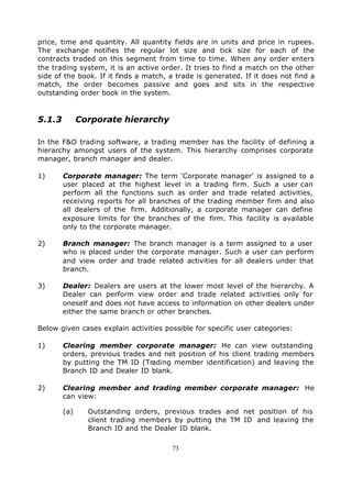 price, time and quantity. All quantity fields are in units and price in rupees.
The exchange notifies the regular lot size and tick size for each of the
contracts traded on this segment from time to time. When any order enters
the trading system, it is an active order. It tries to find a match on the other
side of the book. If it finds a match, a trade is generated. If it does not find a
match, the order becomes passive and goes and sits in the respective
outstanding order book in the system.



5.1.3         Corporate hierarchy

In the F&O trading software, a trading member has the facility of defining a
hierarchy amongst users of the system. This hierarchy comprises corporate
manager, branch manager and dealer.

1)      Corporate manager: The term 'Corporate manager' is assigned to a
        user placed at the highest level in a trading firm. Such a user can
        perform all the functions such as order and trade related activities,
        receiving reports for all branches of the trading member firm and also
        all dealers of the firm. Additionally, a corporate manager can define
        exposure limits for the branches of the firm. This facility is available
        only to the corporate manager.

2)      Branch manager: The branch manager is a term assigned to a user
        who is placed under the corporate manager. Such a user can perform
        and view order and trade related activities for all deale rs under that
        branch.

3)      Dealer: Dealers are users at the lower most level of the hierarchy. A
        Dealer can perform view order and trade related activities only for
        oneself and does not have access to information on other dealers under
        either the same branch or other branches.

Below given cases explain activities possible for specific user categories:

1)      Clearing member corporate manager: He can view outstanding
        orders, previous trades and net position of his client trading members
        by putting the TM ID (Trading member identification) and leaving the
        Branch ID and Dealer ID blank.

2)      Clearing member and trading member corporate manager: He
        can view:

        (a)     Outstanding orders, previous trades and net position of his
                client trading members by putting the TM ID and leaving the
                Branch ID and the Dealer ID blank.

                                       73
 
