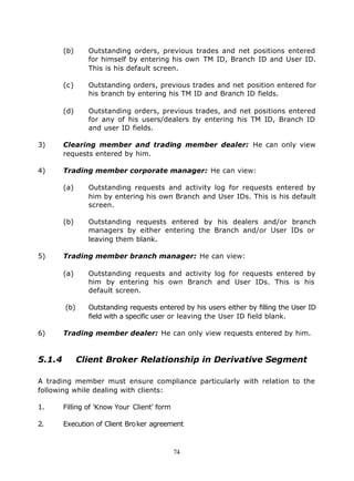 (b)     Outstanding orders, previous trades and net positions entered
                for himself by entering his own TM ID, Branch ID and User ID.
                This is his default screen.

        (c)     Outstanding orders, previous trades and net position entered for
                his branch by entering his TM ID and Branch ID fields.

        (d)     Outstanding orders, previous trades, and net positions entered
                for any of his users/dealers by entering his TM ID, Branch ID
                and user ID fields.

3)      Clearing member and trading member dealer: He can only view
        requests entered by him.

4)      Trading member corporate manager: He can view:

        (a)     Outstanding requests and activity log for requests entered by
                him by entering his own Branch and User IDs. This is his default
                screen.

        (b)     Outstanding requests entered by his dealers and/or branch
                managers by either entering the Branch and/or User IDs or
                leaving them blank.

5)      Trading member branch manager: He can view:

        (a)     Outstanding requests and activity log for requests entered by
                him by entering his own Branch and User IDs. This is his
                default screen.

        (b)     Outstanding requests entered by his users either by filling the User ID
                field with a specific user or leaving the User ID field blank.

6)      Trading member dealer: He can only view requests entered by him.


5.1.4         Client Broker Relationship in Derivative Segment

A trading member must ensure compliance particularly with relation to the
following while dealing with clients:

1.      Filling of 'Know Your Client' form

2.      Execution of Client Bro ker agreement



                                             74
 