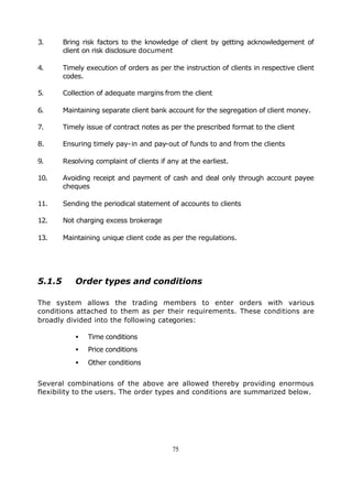 3.      Bring risk factors to the knowledge of client by getting acknowledgement of
        client on risk disclosure document

4.      Timely execution of orders as per the instruction of clients in respective client
        codes.

5.      Collection of adequate margins from the client

6.      Maintaining separate client bank account for the segregation of client money.

7.      Timely issue of contract notes as per the prescribed format to the client

8.      Ensuring timely pay-in and pay-out of funds to and from the clients

9.      Resolving complaint of clients if any at the earliest.

10.     Avoiding receipt and payment of cash and deal only through account payee
        cheques

11.     Sending the periodical statement of accounts to clients

12.     Not charging excess brokerage

13.     Maintaining unique client code as per the regulations.




5.1.5       Order types and conditions

The system allows the trading members to enter orders with various
conditions attached to them as per their requirements. These conditions are
broadly divided into the following categories:

            •   Time conditions
            •   Price conditions
            •   Other conditions


Several combinations of the above are allowed thereby providing enormous
flexibility to the users. The order types and conditions are summarized below.




                                           75
 