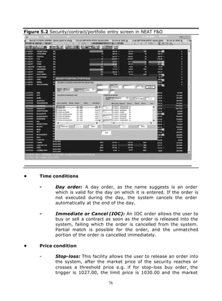 Figure 5.2 Security/contract/portfolio entry screen in NEAT F&O




•      Time conditions

       -      Day order: A day order, as the name suggests is an order
              which is valid for the day on which it is entered. If the order is
              not executed during the day, the system cancels the order
              automatically at the end of the day.

       -      Immediate or Cancel (IOC): An IOC order allows the user to
              buy or sell a contract as soon as the order is released into the
              system, failing which the order is cancelled from the system.
              Partial match is possible for the order, and the unmatched
              portion of the order is cancelled immediately.

•      Price condition

       -      Stop-loss: This facility allows the user to release an order into
              the system, after the market price of the security reaches or
              crosses a threshold price e.g. if for stop-loss buy order, the
              trigger is 1027.00, the limit price is 1030.00 and the market

                                      76
 