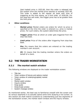 (last traded) price is 1023.00, then this order is released into
               the system once the market price reaches or exceeds 1027.00.
               This order is added to the regular lot book with time of
               triggering as the time stamp, as a limit order of 1030.00. For
               the stop-loss sell order, the trigger price has to be greater than
               the limit price.

•       Other conditions

        -      Market price: Market orders are orders for which no price is
               specified at the time the order is entered (i.e. price is market
               price). For such orders, the system determines the price.

        -      Trigger price: Price at which an order gets triggered from the
               stop-loss book.

        -      Limit price: Price of the orders after triggering from stop-loss
               book.

        -      Pro: Pro means that the orders are entered on the trading
               member's own account.

        -      Cli: Cli means that the trading member enters the orders on
               behalf of a client.



5.2 THE TRADER WORKSTATION

5.2.1       The market watch window

The following windows are displayed on the trader workstation screen:

    •   Title bar
    •   Ticker window of futures and options market
    •   Ticker window of underlying(capital) market
    •   Toolbar
    •   Market watch window
    •   Inquiry window
    •   Snap quote
    •   Order/trade window
    •   System message window

As mentioned earlier, the best way to familiarize oneself with the screen and
its various segments is to actually spend some time studying a live screen. In
this section we shall restrict ourselves to understanding just two segments of
the workstation screen, the market watch window and the inquiry window.

                                        77
 