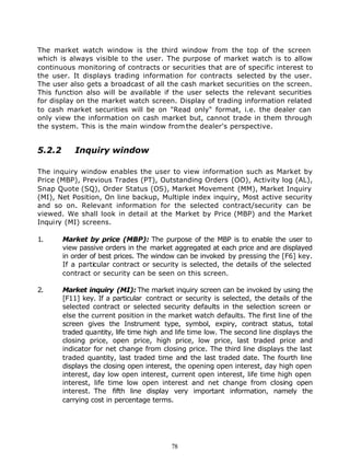 The market watch window is the third window from the top of the screen
which is always visible to the user. The purpose of market watch is to allow
continuous monitoring of contracts or securities that are of specific interest to
the user. It displays trading information for contracts selected by the user.
The user also gets a broadcast of all the cash market securities on the screen.
This function also will be available if the user selects the relevant securities
for display on the market watch screen. Display of trading information related
to cash market securities will be on "Read only" format, i.e. the dealer can
only view the information on cash market but, cannot trade in them through
the system. This is the main window from the dealer's perspective.


5.2.2      Inquiry window

The inquiry window enables the user to view information such as Market by
Price (MBP), Previous Trades (PT), Outstanding Orders (OO), Activity log (AL),
Snap Quote (SQ), Order Status (OS), Market Movement (MM), Market Inquiry
(MI), Net Position, On line backup, Multiple index inquiry, Most active security
and so on. Relevant information for the selected contract/security can be
viewed. We shall look in detail at the Market by Price (MBP) and the Market
Inquiry (MI) screens.

1.      Market by price (MBP): The purpose of the MBP is to enable the user to
        view passive orders in the market aggregated at each price and are displayed
        in order of best prices. The window can be invoked by pressing the [F6] key.
        If a particular contract or security is selected, the details of the selected
        contract or security can be seen on this screen.

2.      Market inquiry (MI): The market inquiry screen can be invoked by using the
        [F11] key. If a particular contract or security is selected, the details of the
        selected contract or selected security defaults in the selection screen or
        else the current position in the market watch defaults. The first line of the
        screen gives the Instrument type, symbol, expiry, contract status, total
        traded quantity, life time high and life time low. The second line displays the
        closing price, open price, high price, low price, last traded price and
        indicator for net change from closing price. The third line displays the last
        traded quantity, last traded time and the last traded date. The fourth line
        displays the closing open interest, the opening open interest, day high open
        interest, day low open interest, current open interest, life time high open
        interest, life time low open interest and net change from closing open
        interest. The fifth line display very important information, namely the
        carrying cost in percentage terms.




                                          78
 