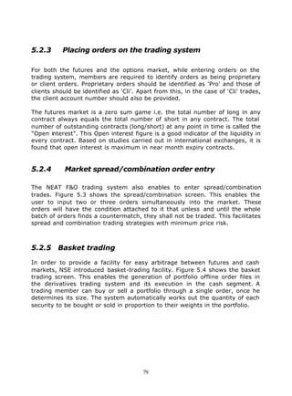 5.2.3      Placing orders on the trading system

For both the futures and the options market, while entering orders on the
trading system, members are required to identify orders as being proprietary
or client orders. Proprietary orders should be identified as 'Pro' and those of
clients should be identified as 'Cli'. Apart from this, in the case of 'Cli' trades,
the client account number should also be provided.

The futures market is a zero sum game i.e. the total number of long in any
contract always equals the total number of short in any contract. The total
number of outstanding contracts (long/short) at any point in time is called the
"Open interest". This Open interest figure is a good indicator of the liquidity in
every contract. Based on studies carried out in international exchanges, it is
found that open interest is maximum in near month expiry contracts.


5.2.4       Market spread/combination order entry

The NEAT F&O trading system also enables to enter spread/combination
trades. Figure 5.3 shows the spread/combination screen. This enables the
user to input two or three orders simultaneously into the market. These
orders will have the condition attached to it that unless and until the whole
batch of orders finds a countermatch, they shall not be traded. This facilitates
spread and combination trading strategies with minimum price risk.



5.2.5 Basket trading

In order to provide a facility for easy arbitrage between futures and cash
markets, NSE introduced basket-trading facility. Figure 5.4 shows the basket
trading screen. This enables the generation of portfolio offline order files in
the derivatives trading system and its execution in the cash segment. A
trading member can buy or sell a portfolio through a single order, once he
determines its size. The system automatically works out the quantity of each
security to be bought or sold in proportion to their weights in the portfolio.




                                        79
 