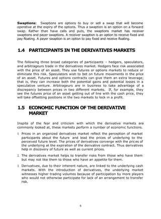 Swaptions: Swaptions are options to buy or sell a swap that will become
operative at the expiry of the options. Thus a swaption is an option on a forward
swap. Rather than have calls and puts, the swaptions market has receiver
swaptions and payer swaptions. A receiver swaption is an option to receive fixed and
pay floating. A payer swaption is an option to pay fixed and receive floating.


1.4 PARTICIPANTS IN THE DERIVATIVES MARKETS

The following three broad categories of participants - hedgers, speculators,
and arbitrageurs trade in the derivatives market. Hedgers face risk associated
with the price of an asset. They use futures or options markets to reduce or
eliminate this risk. Speculators wish to bet on future movements in the price
of an asset. Futures and options contracts can give them an extra leverage;
that is, they can increase both the potential gains and potential losses in a
speculative venture. Arbitrageurs are in business to take advantage of a
discrepancy between prices in two different markets. If, for example, they
see the futures price of an asset getting out of line with the cash price, they
will take offsetting positions in the two markets to lock in a profit.


1.5 ECONOMIC FUNCTION OF THE DERIVATIVE
    MARKET

Inspite of the fear and criticism with which the derivative markets are
commonly looked at, these markets perform a number of economic functions.

1. Prices in an organized derivatives market reflect the perception of market
   participants about the future and lead the prices of underlying to the
   perceived future level. The prices of derivatives converge with the pric es of
   the underlying at the expiration of the derivative contract. Thus derivatives
   help in discovery of future as well as current prices.

2. The derivatives market helps to transfer risks from those who have them
   but may not like them to those who have an appetite for them.

3. Derivatives, due to their inherent nature, are linked to the underlying cash
   markets. With the introduction of derivatives, the underlying market
   witnesses higher trading volumes because of participation by more players
   who would not otherwise participate for lack of an arrangement to transfer
   risk.




                                         8
 