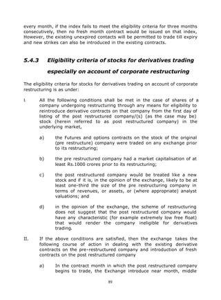every month, if the index fails to meet the eligibility criteria for three months
consecutively, then no fresh month contract would be issued on that index,
However, the existing unexpired contacts will be permitted to trade till expiry
and new strikes can also be introduced in the existing contracts.



5.4.3        Eligibility criteria of stocks for derivatives trading

             especially on account of corporate restructuring

The eligibility criteria for stocks for derivatives trading on account of corporate
restructuring is as under:

I.      All the following conditions shall be met in the case of shares of a
        company undergoing restructuring through any means for eligibility to
        reintroduce derivative contracts on that company from the first day of
        listing of the post restructured company/(s) (as the case may be)
        stock (herein referred to as post restructured company) in the
        underlying market,

        a)     the Futures and options contracts on the stock of the original
               (pre restructure) company were traded on any exchange prior
               to its restructuring;

        b)     the pre restructured company had a market capitalisation of at
               least Rs.1000 crores prior to its restructuring;

        c)     the post restructured company would be treated like a new
               stock and if it is, in the opinion of the exchange, likely to be at
               least one-third the size of the pre restructuring company in
               terms of revenues, or assets, or (where appropriate) analyst
               valuations; and

        d)     in the opinion of the exchange, the scheme of restructuring
               does not suggest that the post restructured company would
               have any characteristic (for example extremely low free float)
               that would render the company ineligible for derivatives
               trading.

II.     If the above conditions are satisfied, then the exchange takes the
        following course of action in dealing with the existing derivative
        contracts on the pre-restructured company and introduction of fresh
        contracts on the post restructured company

        a)     In the contract month in which the post restructured company
               begins to trade, the Exchange introduce near month, middle

                                        89
 