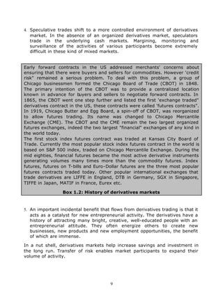 4. Speculative trades shift to a more controlled environment of derivatives
   market. In the absence of an organized derivatives market, speculators
   trade in the underlying cash markets. Margining, monitoring and
   surveillance of the activities of various participants become extremely
   difficult in these kind of mixed markets.


Early forward contracts in the US addressed merchants' concerns about
ensuring that there were buyers and sellers for commodities. However 'credit
risk" remained a serious problem. To deal with this problem, a group of
Chicago businessmen formed the Chicago Board of Trade (CBOT) in 1848.
The primary intention of the CBOT was to provide a centralized location
known in advance for b    uyers and sellers to negotiate forward contracts. In
1865, the CBOT went one step further and listed the first 'exchange traded"
derivatives contract in the US, these contracts were called 'futures contracts".
In 1919, Chicago Butter and Egg Board, a spin-off of CBOT, was reorganized
to allow futures trading. Its name was changed to Chicago Mercantile
Exchange (CME). The CBOT and the CME remain the two largest organized
futures exchanges, indeed the two largest "financial" exchanges of any kind in
the world today.
The first stock index futures contract was traded at Kansas City Board of
Trade. Currently the most popular stock index futures contract in the world is
based on S&P 500 index, traded on Chicago Mercantile Exchange. During the
mid eighties, financial futures became the most active derivative instruments
generating volumes many times more than the commodity futures. Index
futures, futures on T-bills and Euro-Dollar futures are the three most popular
futures contracts traded today. Other popular international exchanges that
trade derivatives are LIFFE in England, DTB in Germany, SGX in Singapore,
TIFFE in Japan, MATIF in France, Eurex etc.

                  Box 1.2: History of derivatives markets



5. An important incidental benefit that flows from derivatives trading is that it
   acts as a catalyst for new entrepreneurial activity. The derivatives have a
   history of attracting many bright, creative, well-educated people with an
   entrepreneurial attitude. They often energize others to create new
   businesses, new products and new employment opportunities, the benefit
   of which are immense.

In a nut shell, derivatives markets help increase savings and investment in
the long run. Transfer of risk enables market participants to expand their
volume of activity.




                                        9
 