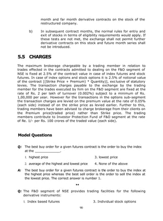 month and far month derivative contracts on the stock of the
               restructured company.

        b)     In subsequent contract months, the normal rules for entry and
               exit of stocks in terms of eligibility requirements would apply. If
               these tests are not met, the exchange shall not permit further
               derivative contracts on this stock and future month series shall
               not be introduced.


5.5 CHARGES
The maximum brokerage chargeable by a trading member in relation to
trades effected in the contracts admitted to dealing on the F&O segment of
NSE is fixed at 2.5% of the contract value in case of index futures and stock
futures. In case of index options and stock options it is 2.5% of notional value
of the contract [(Strike Price + Premium) * Quantity)], exc lusive of statutory
levies. The transaction charges payable to the exchange by the trading
member for the trades executed by him on the F&O segment are fixed at the
rate of Rs. 2 per lakh of turnover (0.002%) subject to a minimum of Rs.
1,00,000 per year. However for the transactions in the options sub-segment
the transaction charges are levied on the premium value at the rate of 0.05%
(each side) instead of on the strike price as levied earlier. Further to this,
trading members have been advised to charge brokerage from their clients on
the Premium price(traded price) rather than Strike price. The trading
members contribute to Investor Protection Fund of F&O segment at the rate
of Re. 1/- per Rs. 100 crores of the traded value (each side).



Model Questions

Q: The best buy order for a given futures contract is the order to buy the index
   at the _____________.

     1. highest price                              3. lowest price

     2. average of the highest and lowest price    4. None of the above

A:   The best buy order for a given futures contract is the order to buy the index at
     the highest price whereas the best sell order is the order to sell the index at
     the lowest price. The correct answer is number 1.

                                      ••

Q: The F&O segment of NSE provides trading facilities for the following
   derivative instruments:

     1. Index based futures                       3. Individual stock options
                                           90
 