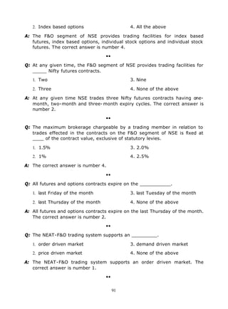 2. Index based options                     4. All the above

A: The F&O segment of NSE provides trading facilities for index based
   futures, index based options, individual stock options and individual stock
   futures. The correct answer is number 4.

                                   ••

Q: At any given time, the F&O segment of NSE provides trading facilities for
   _____ Nifty futures contracts.

   1. Two                                     3. Nine

   2. Three                                   4. None of the above

A: At any given time NSE trades three Nifty futures contracts having one-
   month, two-month and three- month expiry cycles. The correct answer is
   number 2.

                                   ••

Q: The maximum brokerage chargeable by a trading member in relation to
   trades effected in the contracts on the F&O segment of NSE is fixed at
   ____ of the contract value, exclusive of statutory levies.

   1. 1.5%                                    3. 2.0%

   2. 1%                                      4. 2.5%

A: The correct answer is number 4.

                                   ••

Q: All futures and options contracts expire on the ___________.

   1. last Friday of the month                3. last Tuesday of the month

   2. last Thursday of the month              4. None of the above

A: All futures and options contracts expire on the last Thursday of the month.
   The correct answer is number 2.

                                   ••

Q: The NEAT-F&O trading system supports an _________.

   1. order driven market                     3. demand driven market

   2. price driven market                     4. None of the above

A: The NEAT-F&O trading system supports an order driven market. The
   correct answer is number 1.

                                   ••


                                        91
 