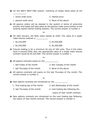 Q: On the NSE's NEAT-F&O system, matching of trades takes place at the
   ___________.

   1. active order price                      3. market price

   2. passive order price                     4. None of the above

A: All passive orders will be stacked in the system in terms of price-time
   priority and trades will take place at the passive order price (similar to the
   existing capital market trading system). The correct answer is number 2.

                                    ••

Q: On 26th January, the Nifty index stands at 2250. The value of a single
   index futures contract is __________.

   1. Rs.225,000                              3. Rs.450,000

   2. Rs.250,000                              4. Rs.200,000

A: Futures trading is for a minimum lot size of 100 units. Thus if the index
   level is around 2250, then the appropriate value of a single index futures
   contract would be Rs.225,000. The correct answer is number 1.

                                    ••

Q: All options contracts expire on the ___________.

   1. last Friday of the month                3. last Tuesday of the month

   2. last Thursday of the month              4. None of the above

A: All options contracts will expire on the last Thursday of the month. The
   correct answer is number 2.

                                    ••

Q: New options contracts are introduced on the ___________.

  1. first trading day of the month           3. last Wednesday of the month

   2. last Thursday of the month              4. next trading day following the

                                                 expiry of near month contract.

A: New options contracts are introduced on the next trading day following
   the expiry of near month contract. The correct answer is number 4.




                                         92
 