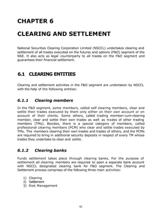 CHAPTER 6

CLEARING AND SETTLEMENT

National Securities Clearing Corporation Limited (NSCCL) undertakes clearing and
settlement of all trades executed on the futures and options (F&O) segment of the
NSE. It also acts as legal counterparty to all trades on the F&O segment and
guarantees their financial settlement.



6.1 CLEARING ENTITIES

Clearing and settlement activities in the F&O segment are undertaken by NSCCL
with the help of the following entities:


6.1.1      Clearing members
In the F&O segment, some members, called self clearing members, clear and
settle their trades executed by them only either on their own account or on
account of their clients. Some others, called trading member-cum-clearing
member, clear and settle their own trades as well as trades of other trading
members (TMs). Besides, there is a special category of members, called
professional clearing members (PCM) who clear and settle trades executed by
TMs. The members clearing their own trades and trades of others, and the PCMs
are required to bring in additional security deposits in respect of every TM whose
trades they undertake to clear and settle.


6.1.2      Clearing banks

Funds settlement takes place through clearing banks. For the purpose of
settlement all clearing members are required to open a separate bank account
with NSCCL designated clearing bank for F&O segment. The Clearing and
Settlement process comprises of the following three main activities:

   1) Clearing
   2) Settlement
   3) Risk Management




                                       93
 
