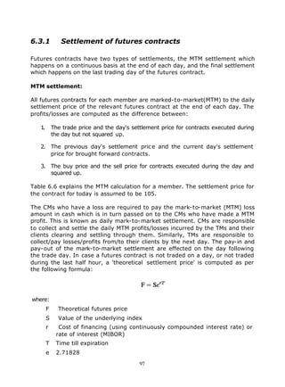 6.3.1          Settlement of futures contracts

Futures contracts have two types of settlements, the MTM settlement which
happens on a continuous basis at the end of each day, and the final settlement
which happens on the last trading day of the futures contract.

MTM settlement:

All futures contracts for each member are marked-to-market(MTM) to the daily
settlement price of the relevant futures contract at the end of each day. The
profits/losses are computed as the difference between:

   1.       The trade price and the day's settlement price for contracts executed during
            the day but not squared up.

   2. The previous day's settlement pric e and the current day's settlement
      price for brought forward contracts.

   3. The buy price and the sell price for contracts executed during the day and
      squared up.

Table 6.6 explains the MTM calculation for a member. The settlement price for
the contract for today is assumed to be 105.

The CMs who have a loss are required to pay the mark-to-market (MTM) loss
amount in cash which is in turn passed on to the CMs who have made a MTM
profit. This is known as daily mark-to-market settlement. CMs are responsible
to collect and settle the daily MTM profits/losses incurred by the TMs and their
clients clearing and settling through them. Similarly, TMs are responsible to
collect/pay losses/profits from/to their clients by the next day. The pay-in and
pay-out of the mark-to-market settlement are effected on the day following
the trade day. In case a futures contract is not traded on a day, or not traded
during the last half hour, a 'theoretical settlement price' is computed as per
the following formula:




where:
        F     Theoretical futures price
        S     Value of the underlying index
        r     Cost of financing (using continuously compounded interest rate) or
             rate of interest (MIBOR)
        T    Time till expiration
        e    2.71828

                                             97
 