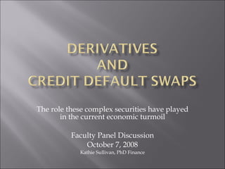 The role these complex securities have played in the current economic turmoil Faculty Panel Discussion October 7, 2008 Kathie Sullivan, PhD Finance 