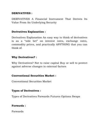 DERIVATIVES : <br />DERIVATIVES A Financial Instrument That Derives Its Value From An Underlying Security <br />Derivatives Explanation : <br />Derivatives Explanation An easy way to think of derivatives is as a “side bet” on interest rates, exchange rates, commodity prices, and practically ANYTHING that you can think of. <br />Why Derivatives? : <br />Why Derivatives? Not to raise capital Buy or sell to protect against adverse changes in external factors <br />Conventional Securities Market : <br />Conventional Securities Market <br />Types of Derivatives : <br />Types of Derivatives Forwards Futures Options Swaps <br />Forwards : <br />Forwards <br />Forwards Contracts : <br />Forwards Contracts The agreement to pay for and pick up, “Something” at a pre-determined date and or time, for a pre-determined price. Usually traded off of the trading floor between two firms. <br />Terms : <br />Terms Taking Delivery: Physical reception of item. Deliverable Instrument: The item to be delivered Making Delivery: Turning over the item. Forwards are not options, they are obligations and should be considered as a “cash transaction.” <br />Forwards : <br />Forwards <br />Forwards “OTC” : <br />Forwards “OTC” <br />A Modest Example : <br />A Modest Example An agreement on Monday to buy a book, (Fin 374c) from a bookstore on Friday for $1000.00. On Friday, you return to the bookstore and take delivery of the book and pay the $1000.00. The contract is actually the agreement. <br />Futures : <br />Futures <br />Futures : <br />Futures Similar to forwards in length of time. However, profits and losses are recognized at the close of business daily, “Mark-to-market.” Transactions go through a clearinghouse to reduce default risk. 90% of all futures contracts are delivered to someone other than the original buyer. <br />Futures Example : <br />Futures Example On Monday we enter into a futures contract to buy our book on Friday. We are required to place a deposit for the book of 50% ($500.00). We are told that if the book appreciates in value we may be required to increase the deposit. If the book depreciates in value, we may take back some of the money. Wednesday the book goes to $1500.00. We must deposit another $250.00. On Thursday the book drops to $750.00. We can collect $375.00. On Friday the book value is $800.00, therefore we owe $425.00 on the remaining balance. <br />Options : <br />Options Options come in many flavors. To name a few: collar, cylinder, fence, mini-max, zero-cost tunnel and straddle. These are all newer forms of options. The most common options discussed are put and call. An OPTION is the right, not the obligation to buy or sell an underlying instrument. <br />Option Terms : <br />Option Terms Put: the right to sell @ a certain price Call: the right to buy @ a certain price Long: to purchase the option Short: to sell or write the option Bullish: feel the value will increase Bearish: feel the value will decrease Strike/Exercise Price: Price the option can be bought or sold. <br />Option Market : <br />Option Market <br />Options Continued : <br />Options Continued <br />SWAPS : <br />SWAPS New in the market, late 70’s early 80’s Two Types: Interest Rate & Currency <br />Swaps : <br />Swaps <br />Swap Use : <br />Swap Use To smooth out interest rate payments in a cyclic environment. To secure and level out future interest payments. To secure foreign currency for loans when you are a visitor in that country and it would be too difficult to secure credit or the cost is prohibitive. <br />Derivative Securities : <br />Derivative Securities Mortgage Backed Securities: Fanny Mae, Freddie Mac Structured Notes: Sally Mae <br />Derivative Securities : <br />Derivative Securities <br />Explanation : <br />Explanation Freddie Mac & Fanny Mae: Both are derivative instruments used to pool Home Mortgage loans. This creates a secondary market which allows banks to sell the loans, therefore reducing their risk. It also reduces default risk for the holder. These are also known as pass through instruments. <br />Cont’d Explanation : <br />Cont’d Explanation Sally Mae: Same principal as the previous example except they use student loans. All of these also help to keep interest rates for the underlying asset low by keeping default risk down. <br />Standard Securities : <br />Standard Securities Stocks Bonds Cash <br />Total Market : <br />Total Market The standard market is what most people think of when they think of the market. The truth is that derivatives are the fastest growing sector of the market. In fact, they are the largest section of the market. We did not consider mutual funds in this presentation. There are more mutual funds in the market than there are stocks. Again, the next graph does not account for mutual funds. <br />