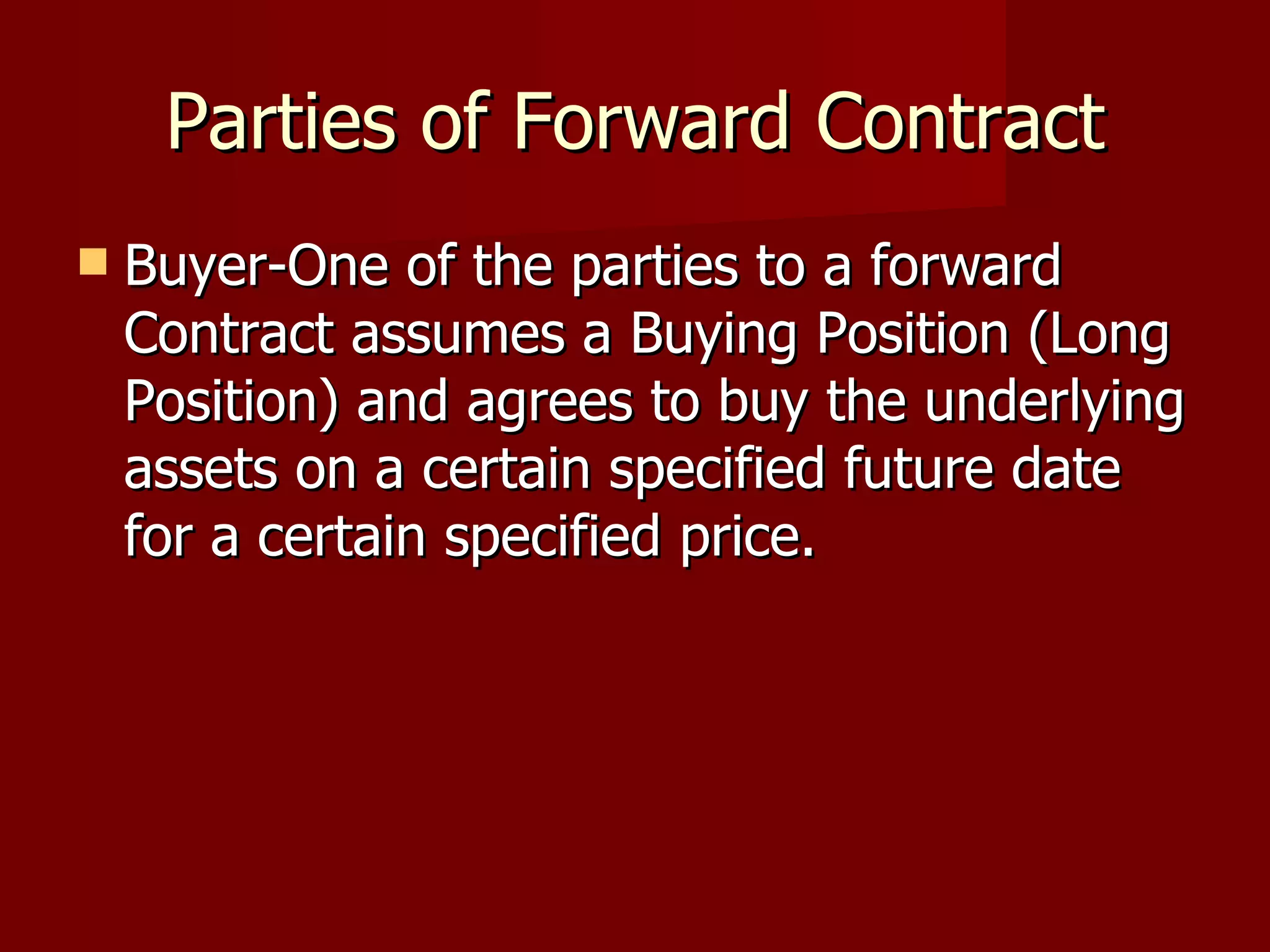 Parties of Forward Contract Buyer-One of the parties to a forward Contract assumes a Buying Position (Long Position) and agrees to buy the underlying assets on a certain specified future date for a certain specified price. 