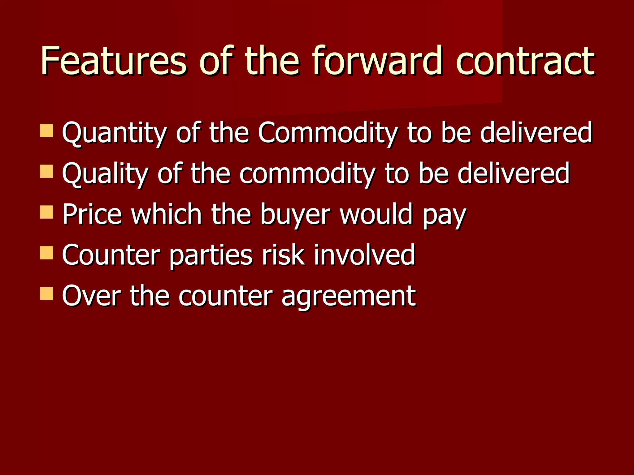 Features of the forward contract Quantity of the Commodity to be delivered Quality of the commodity to be delivered Price which the buyer would pay Counter parties risk involved Over the counter agreement 