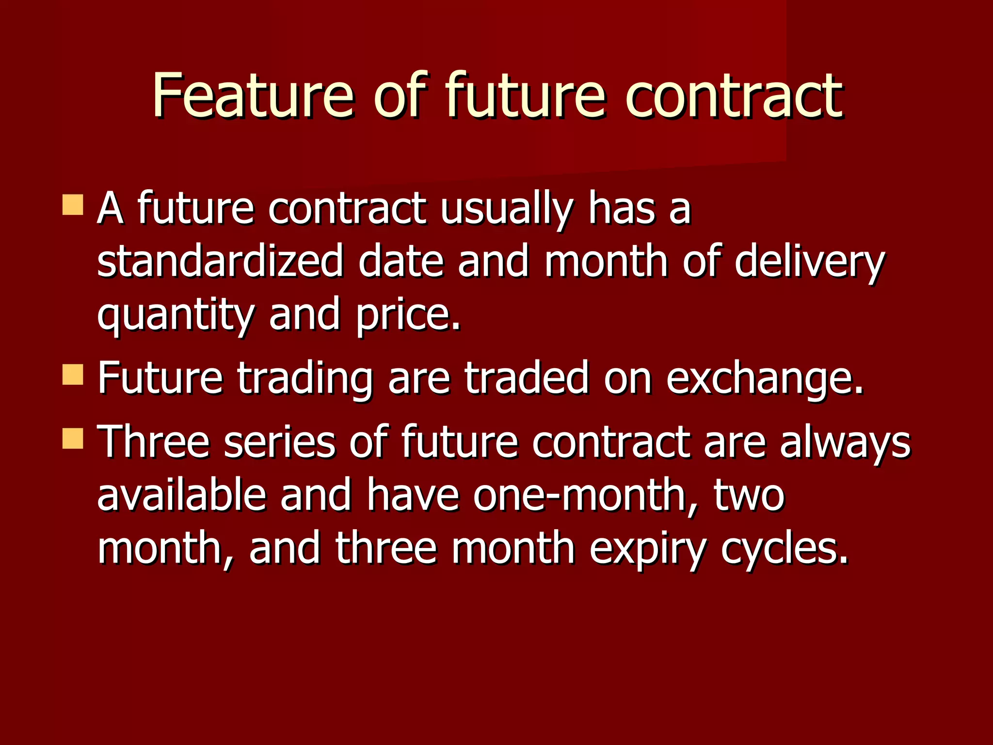 Feature of future contract A future contract usually has a standardized date and month of delivery quantity and price. Future trading are traded on exchange. Three series of future contract are always available and have one-month, two month, and three month expiry cycles.  