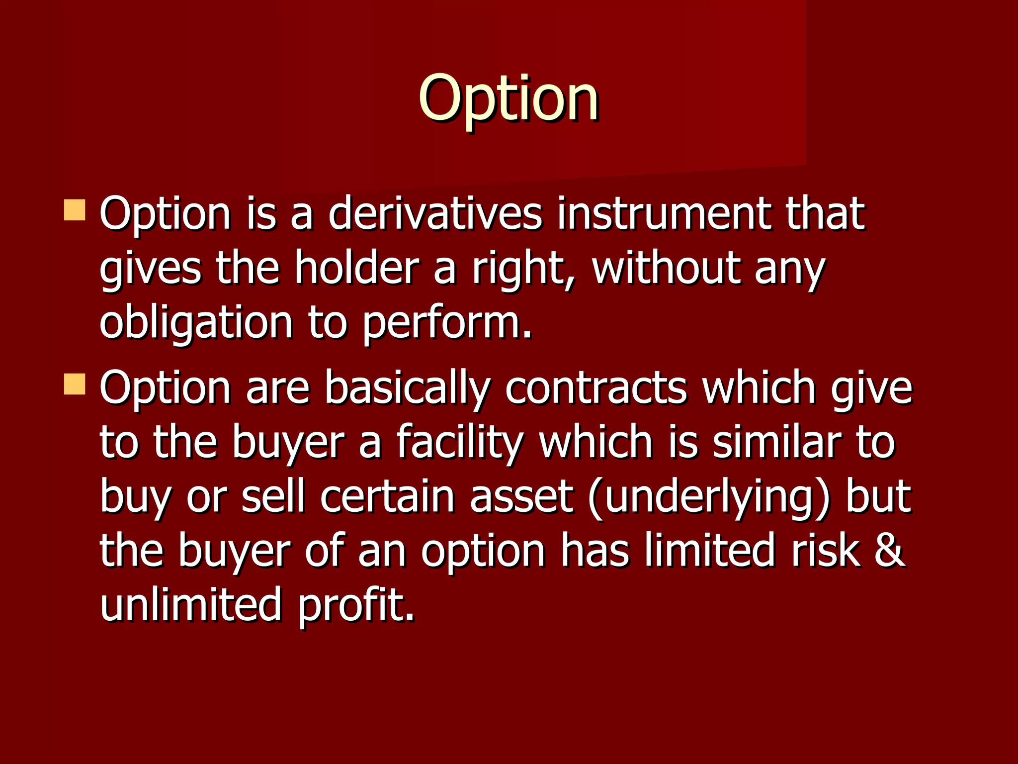 Option Option is a derivatives instrument that gives the holder a right, without any obligation to perform. Option are basically contracts which give to the buyer a facility which is similar to buy or sell certain asset (underlying) but the buyer of an option has limited risk & unlimited profit. 