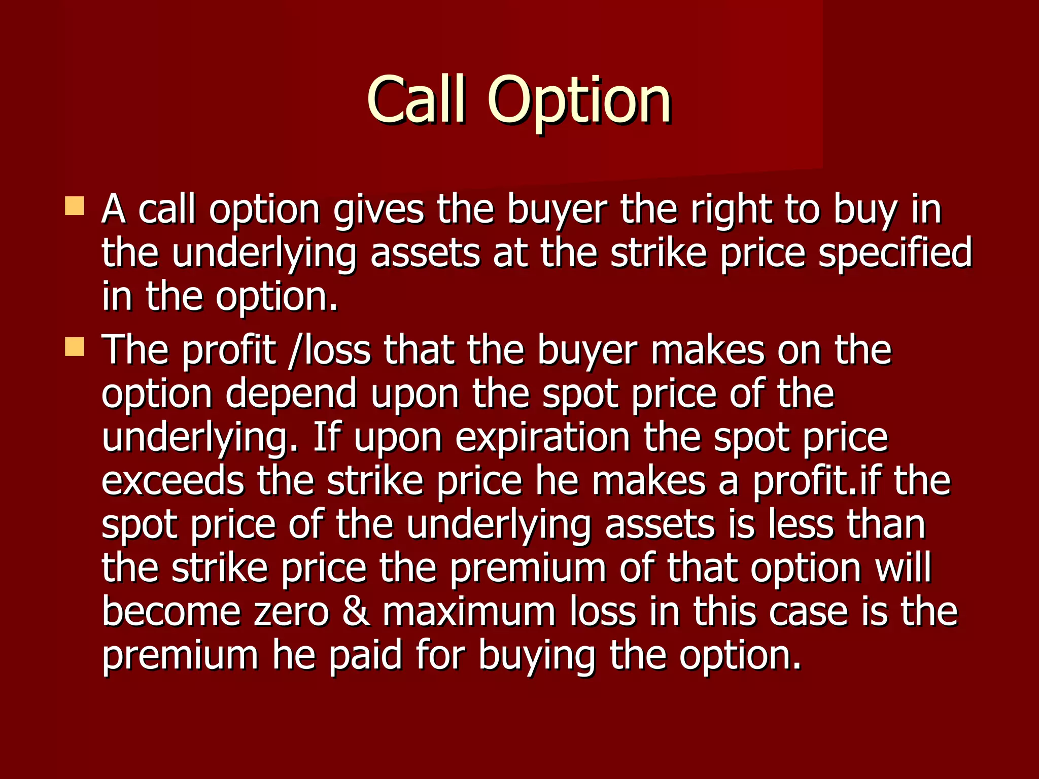 Call Option A call option gives the buyer the right to buy in the underlying assets at the strike price specified in the option. The profit /loss that the buyer makes on the option depend upon the spot price of the underlying. If upon expiration the spot price exceeds the strike price he makes a profit.if the spot price of the underlying assets is less than the strike price the premium of that option will become zero & maximum loss in this case is the premium he paid for buying the option.  