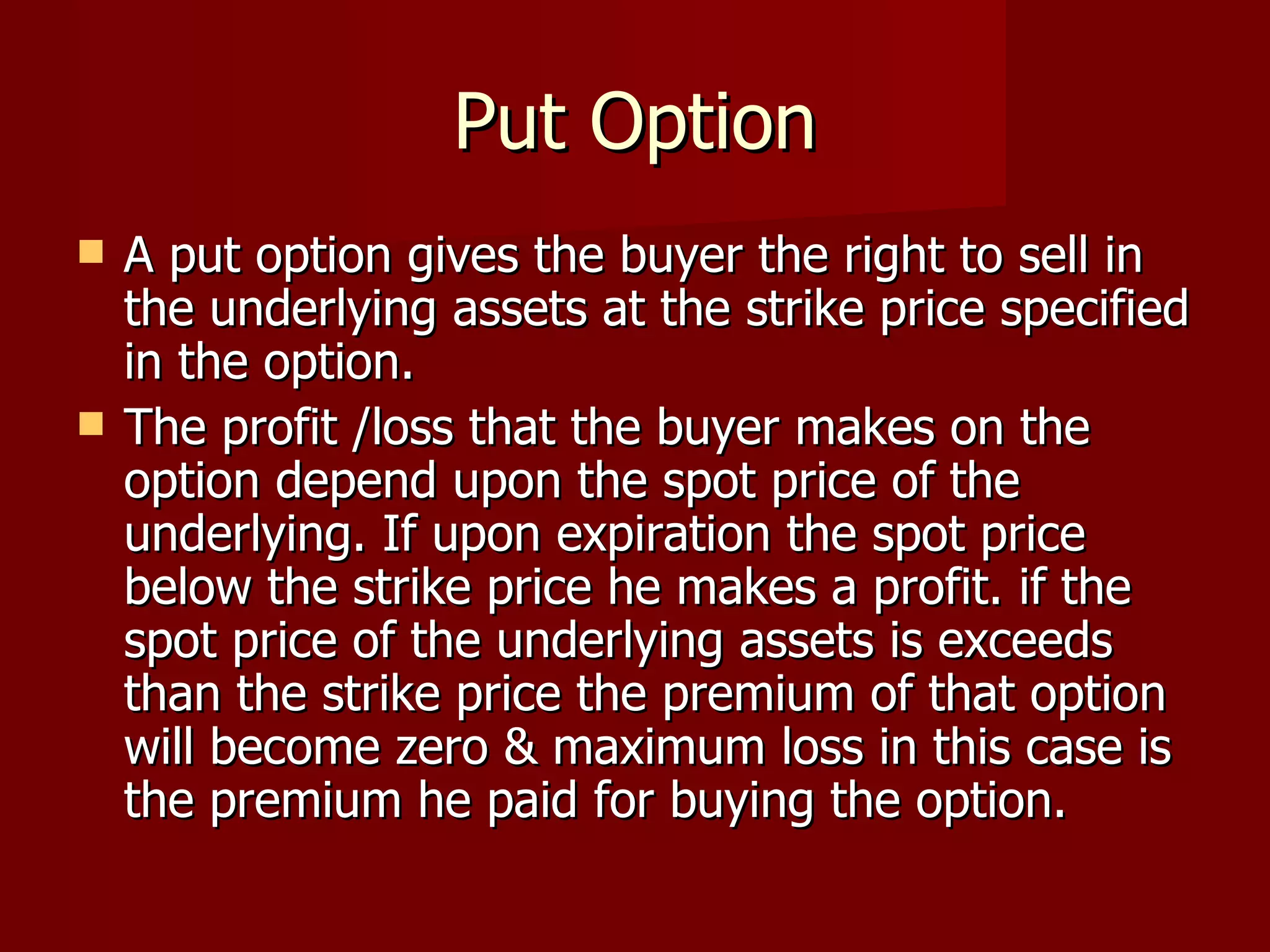 Put Option A put option gives the buyer the right to sell in the underlying assets at the strike price specified in the option. The profit /loss that the buyer makes on the option depend upon the spot price of the underlying. If upon expiration the spot price below the strike price he makes a profit. if the spot price of the underlying assets is exceeds than the strike price the premium of that option will become zero & maximum loss in this case is the premium he paid for buying the option.  