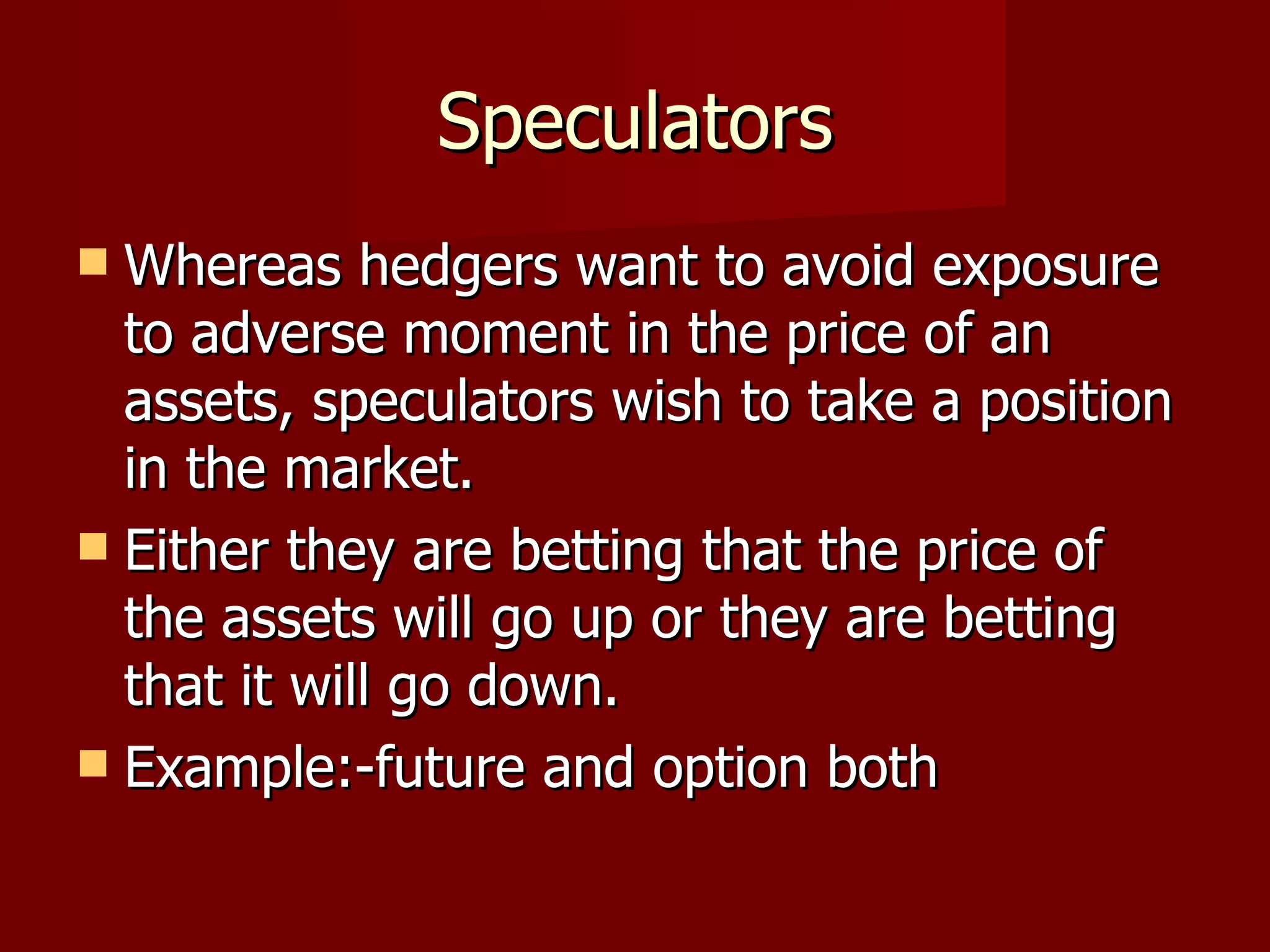 Speculators Whereas hedgers want to avoid exposure to adverse moment in the price of an assets, speculators wish to take a position in the market. Either they are betting that the price of the assets will go up or they are betting that it will go down. Example:-future and option both 