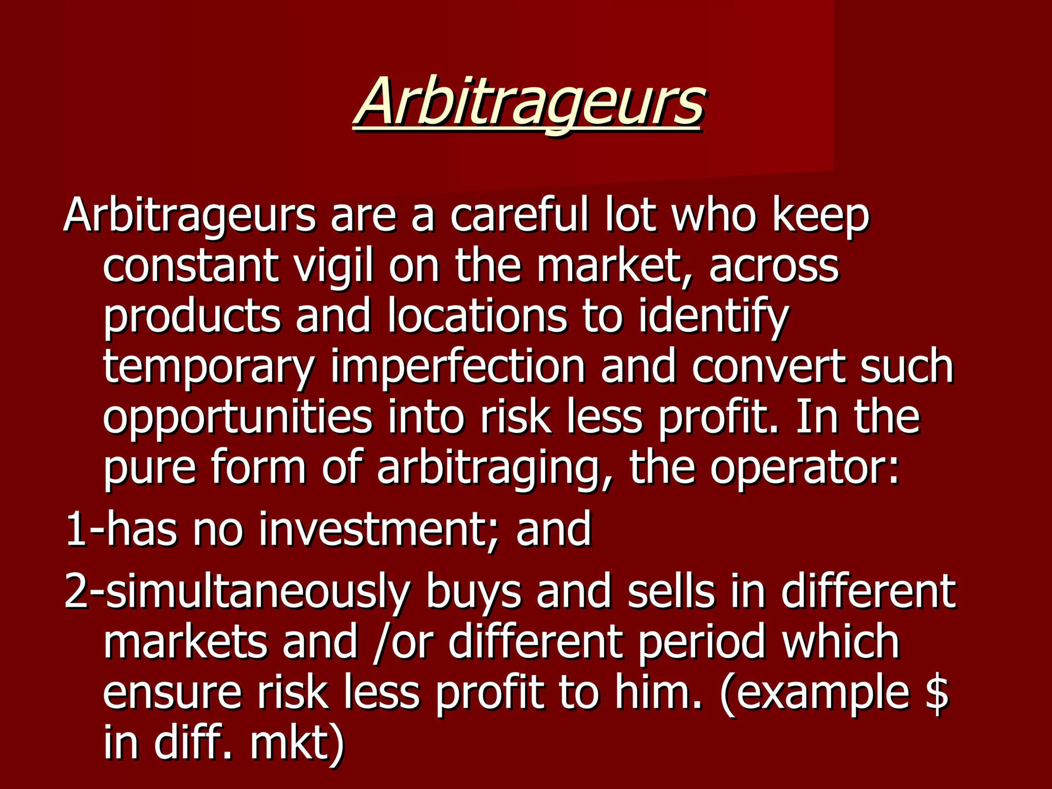 Arbitrageurs Arbitrageurs are a careful lot who keep constant vigil on the market, across products and locations to identify temporary imperfection and convert such opportunities into risk less profit. In the pure form of arbitraging, the operator: 1-has no investment; and 2-simultaneously buys and sells in different markets and /or different period which ensure risk less profit to him. (example $ in diff. mkt) 
