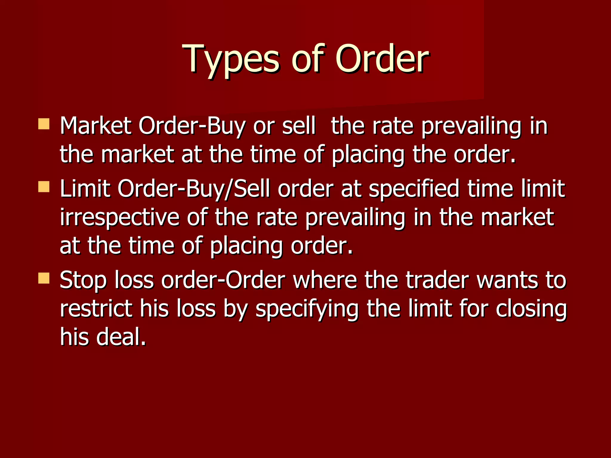 Types of Order Market Order-Buy or sell  the rate prevailing in the market at the time of placing the order. Limit Order-Buy/Sell order at specified time limit irrespective of the rate prevailing in the market at the time of placing order. Stop loss order-Order where the trader wants to restrict his loss by specifying the limit for closing his deal.  