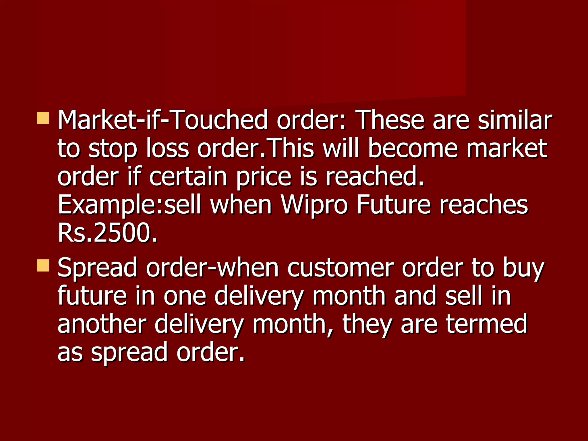 Market-if-Touched order: These are similar to stop loss order.This will become market order if certain price is reached. Example:sell when Wipro Future reaches Rs.2500. Spread order-when customer order to buy future in one delivery month and sell in another delivery month, they are termed as spread order.  