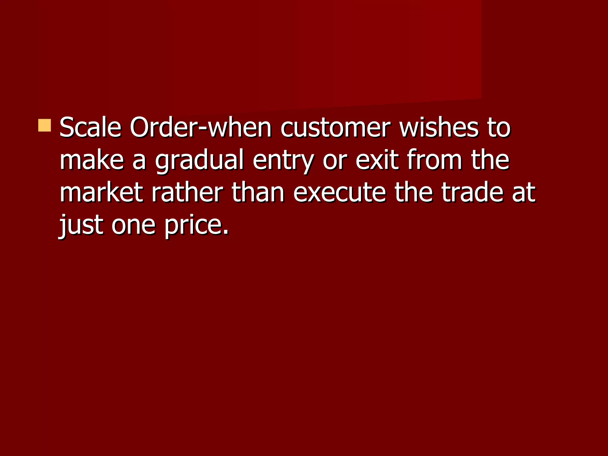 Scale Order-when customer wishes to make a gradual entry or exit from the market rather than execute the trade at just one price. 