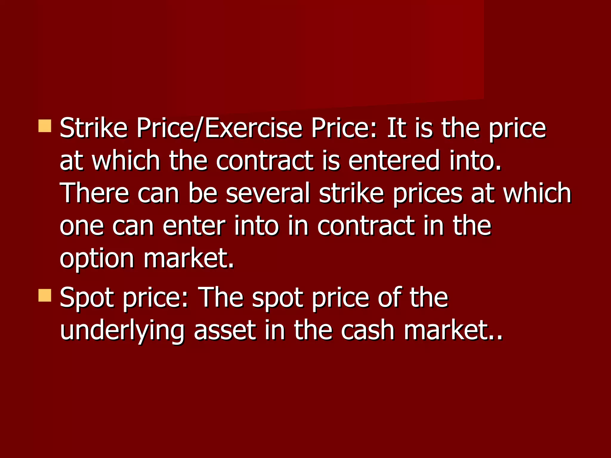 Strike Price/Exercise Price: It is the price at which the contract is entered into. There can be several strike prices at which one can enter into in contract in the option market. Spot price: The spot price of the underlying asset in the cash market.. 
